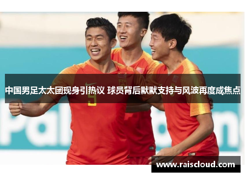 中国男足太太团现身引热议 球员背后默默支持与风波再度成焦点